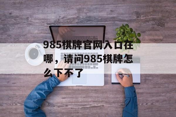 985棋牌官网入口在哪，请问985棋牌怎么下不了